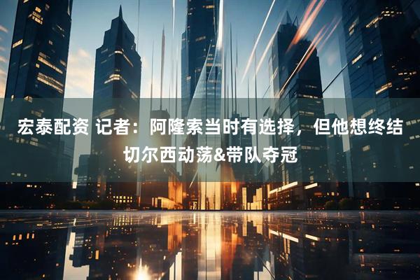 宏泰配资 记者：阿隆索当时有选择，但他想终结切尔西动荡&带队夺冠