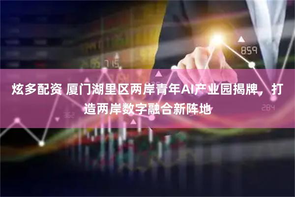 炫多配资 厦门湖里区两岸青年AI产业园揭牌，打造两岸数字融合新阵地